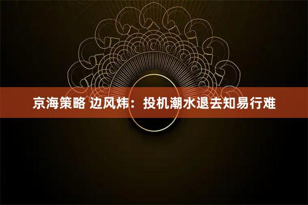京海策略 边风炜：投机潮水退去知易行难