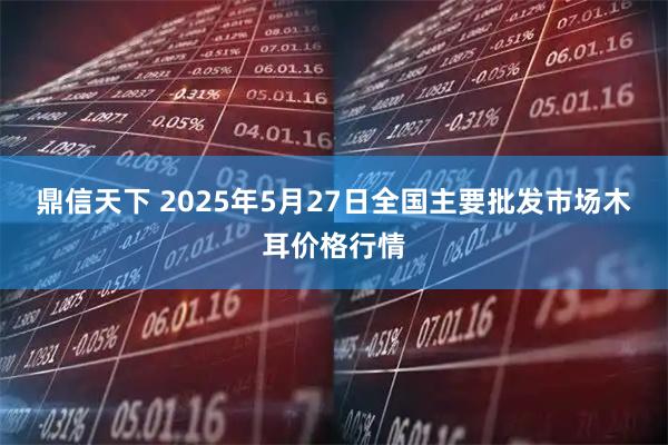 鼎信天下 2025年5月27日全国主要批发市场木耳价格行情
