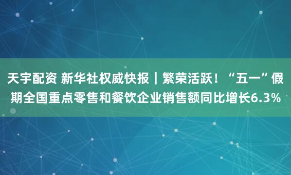 天宇配资 新华社权威快报｜繁荣活跃！“五一”假期全国重点零售和餐饮企业销售额同比增长6.3%