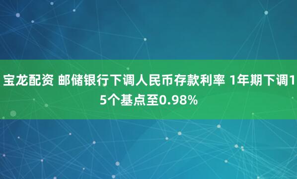 宝龙配资 邮储银行下调人民币存款利率 1年期下调15个基点至0.98%