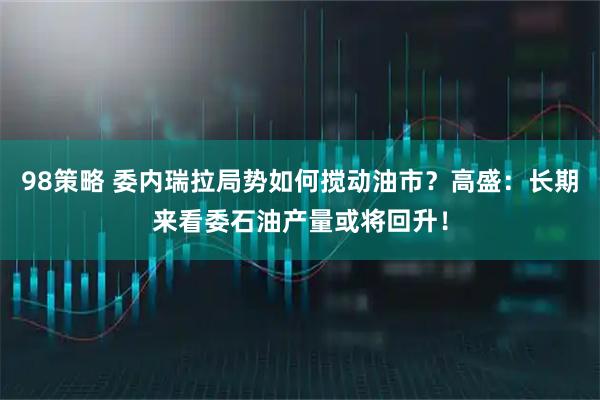 98策略 委内瑞拉局势如何搅动油市？高盛：长期来看委石油产量或将回升！