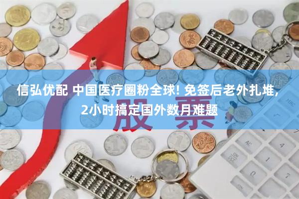 信弘优配 中国医疗圈粉全球! 免签后老外扎堆, 2小时搞定国外数月难题