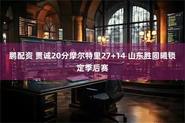鹏配资 贾诚20分摩尔特里27+14 山东胜同曦锁定季后赛