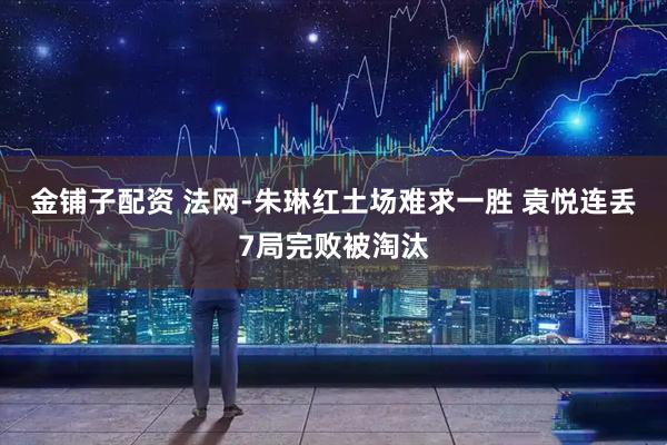 金铺子配资 法网-朱琳红土场难求一胜 袁悦连丢7局完败被淘汰