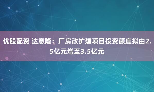 优股配资 达意隆：厂房改扩建项目投资额度拟由2.5亿元增至3.5亿元