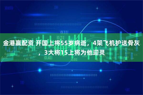 金港赢配资 开国上将55岁病逝，4架飞机护送骨灰，3大将15上将为他迎灵