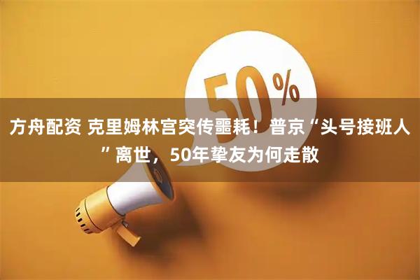 方舟配资 克里姆林宫突传噩耗！普京“头号接班人”离世，50年挚友为何走散